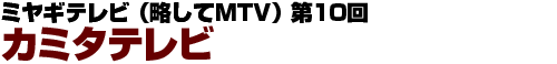 ミヤギテレビ（略称MTV） 第10回　カミタテレビ